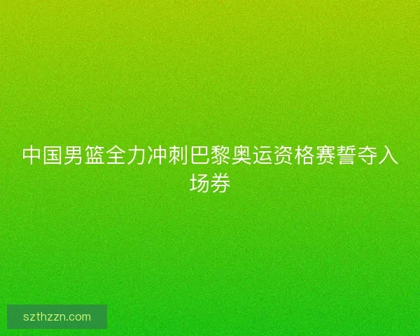 中国男篮全力冲刺巴黎奥运资格赛誓夺入场券