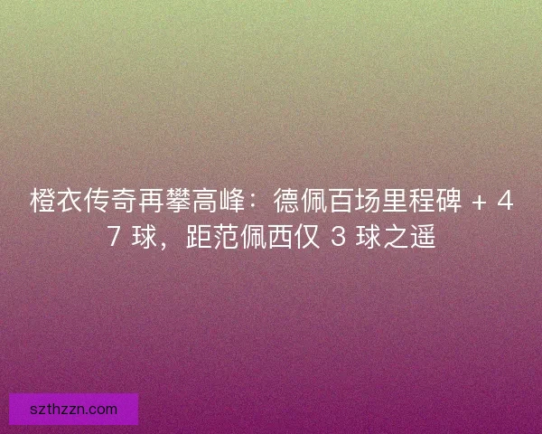 橙衣传奇再攀高峰：德佩百场里程碑 + 47 球，距范佩西仅 3 球之遥