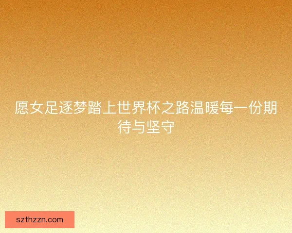 愿女足逐梦踏上世界杯之路温暖每一份期待与坚守
