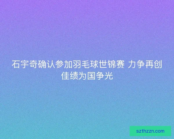 石宇奇确认参加羽毛球世锦赛 力争再创佳绩为国争光