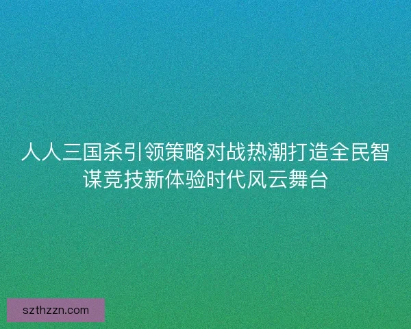 人人三国杀引领策略对战热潮打造全民智谋竞技新体验时代风云舞台