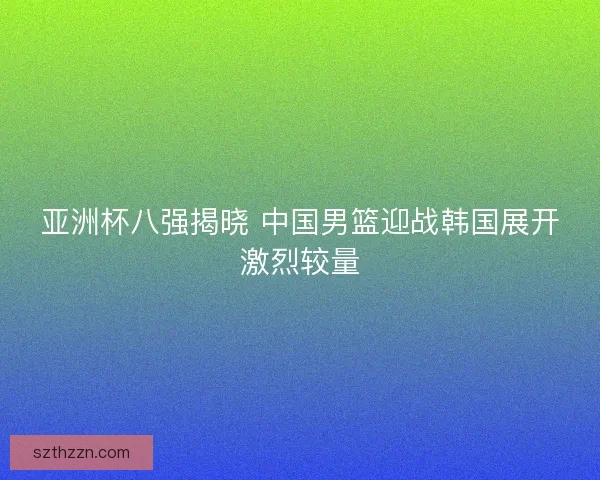 亚洲杯八强揭晓 中国男篮迎战韩国展开激烈较量