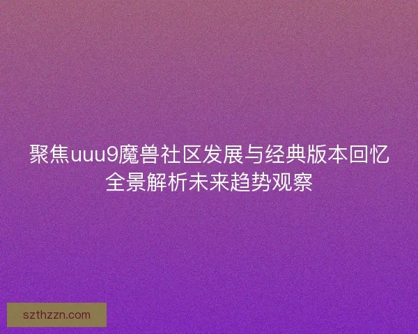 聚焦uuu9魔兽社区发展与经典版本回忆全景解析未来趋势观察